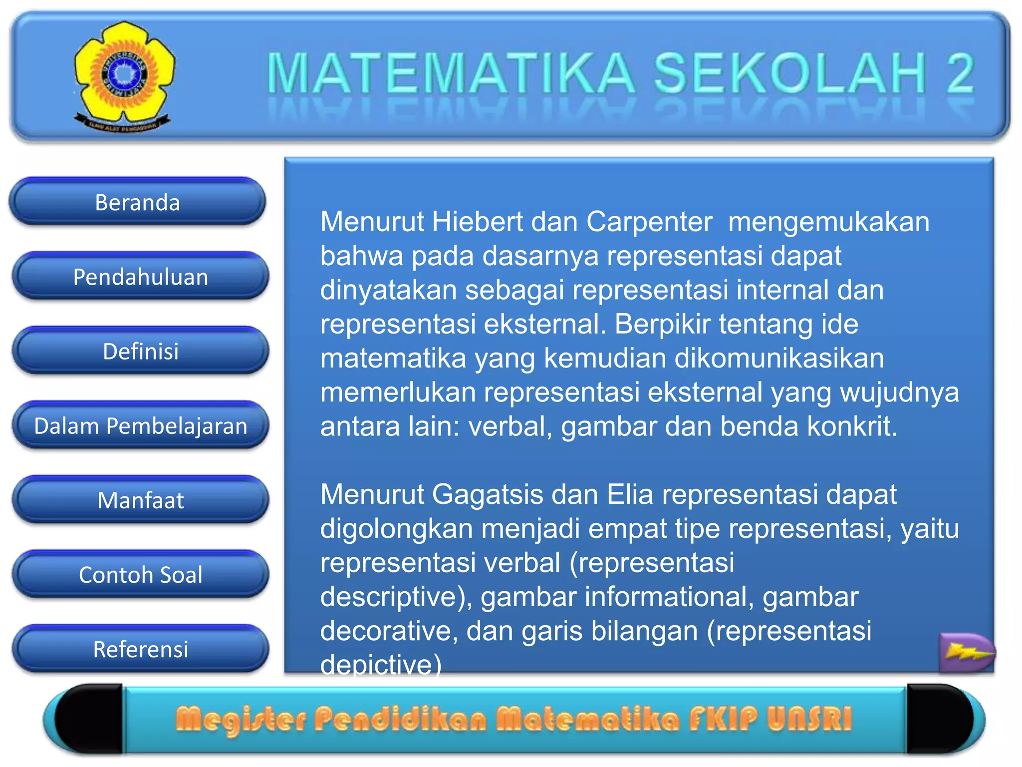 Pendahuluan
Definisi
Dalam Pembelajaran
Manfaat
Contoh Soal
Beranda
Referensi
Menurut Hiebert dan Carpenter mengemukakan
bahwa pada dasarnya representasi dapat
dinyatakan sebagai representasi internal dan
representasi eksternal. Berpikir tentang ide
matematika yang kemudian dikomunikasikan
memerlukan representasi eksternal yang wujudnya
antara lain: verbal, gambar dan benda konkrit.
Menurut Gagatsis dan Elia representasi dapat
digolongkan menjadi empat tipe representasi, yaitu
representasi verbal (representasi
descriptive), gambar informational, gambar
decorative, dan garis bilangan (representasi
depictive)
 