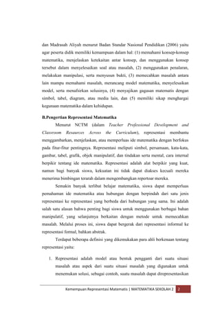 Kemempuan Representasi Matematis | MATEMATIKA SEKOLAH 2 2
dan Madrasah Aliyah menurut Badan Standar Nasional Pendidikan (2006) yaitu
agar peserta didik memiliki kemampuan dalam hal: (1) memahami konsep-konsep
matematika, menjelaskan ketekaitan antar konsep, dan menggunakan konsep
tersebut dalam menyelesaikan soal atau masalah, (2) menggunakan penalaran,
melakukan manipulasi, serta menyusun bukti, (3) memecahkan masalah antara
lain mampu memahami masalah, merancang model matematika, menyelesaikan
model, serta menafsirkan solusinya, (4) menyajikan gagasan matematis dengan
simbol, tabel, diagram, atau media lain, dan (5) memiliki sikap menghargai
kegunaan matematika dalam kehidupan.
B.Pengertian Representasi Matematika
Menurut NCTM (dalam Teacher Professional Development and
Classroom Resaurces Across the Curriculum), representasi membantu
menggambarkan, menjelaskan, atau memperluas ide matematika dengan berfokus
pada fitur-fitur pentingnya. Representasi meliputi simbol, persamaan, kata-kata,
gambar, tabel, grafik, objek manipulatif, dan tindakan serta mental, cara internal
berpikir tentang ide matematika. Representasi adalah alat berpikir yang kuat,
namun bagi banyak siswa, kekuatan ini tidak dapat diakses kecuali mereka
menerima bimbingan terarah dalam mengembangkan repertoar mereka.
Semakin banyak terlibat belajar matematika, siswa dapat memperluas
pemahaman ide matematika atau hubungan dengan berpindah dari satu jenis
representasi ke representasi yang berbeda dari hubungan yang sama. Ini adalah
salah satu alasan bahwa penting bagi siswa untuk menggunakan berbagai bahan
manipulatif, yang selanjutnya berkaitan dengan metode untuk memecahkan
masalah. Melalui proses ini, siswa dapat bergerak dari representasi informal ke
representasi formal, bahkan abstrak.
Terdapat beberapa definisi yang dikemukakan para ahli berkenaan tentang
representasi yaitu:
1. Representasi adalah model atau bentuk pengganti dari suatu situasi
masalah atau aspek dari suatu situasi masalah yang digunakan untuk
menemukan solusi, sebagai contoh, suatu masalah dapat direpresentasikan
 