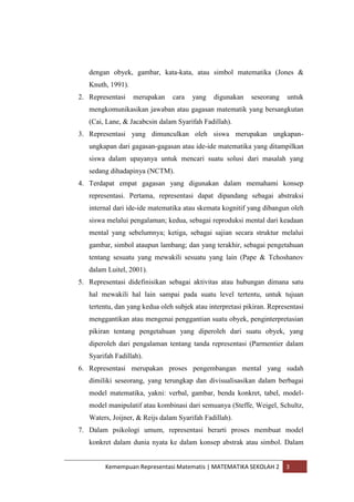 Kemempuan Representasi Matematis | MATEMATIKA SEKOLAH 2 3
dengan obyek, gambar, kata-kata, atau simbol matematika (Jones &
Knuth, 1991).
2. Representasi merupakan cara yang digunakan seseorang untuk
mengkomunikasikan jawaban atau gagasan matematik yang bersangkutan
(Cai, Lane, & Jacabcsin dalam Syarifah Fadillah).
3. Representasi yang dimunculkan oleh siswa merupakan ungkapan-
ungkapan dari gagasan-gagasan atau ide-ide matematika yang ditampilkan
siswa dalam upayanya untuk mencari suatu solusi dari masalah yang
sedang dihadapinya (NCTM).
4. Terdapat empat gagasan yang digunakan dalam memahami konsep
representasi. Pertama, representasi dapat dipandang sebagai abstraksi
internal dari ide-ide matematika atau skemata kognitif yang dibangun oleh
siswa melalui pengalaman; kedua, sebagai reproduksi mental dari keadaan
mental yang sebelumnya; ketiga, sebagai sajian secara struktur melalui
gambar, simbol ataupun lambang; dan yang terakhir, sebagai pengetahuan
tentang sesuatu yang mewakili sesuatu yang lain (Pape & Tchoshanov
dalam Luitel, 2001).
5. Representasi didefinisikan sebagai aktivitas atau hubungan dimana satu
hal mewakili hal lain sampai pada suatu level tertentu, untuk tujuan
tertentu, dan yang kedua oleh subjek atau interpretasi pikiran. Representasi
menggantikan atau mengenai penggantian suatu obyek, penginterpretasian
pikiran tentang pengetahuan yang diperoleh dari suatu obyek, yang
diperoleh dari pengalaman tentang tanda representasi (Parmentier dalam
Syarifah Fadillah).
6. Representasi merupakan proses pengembangan mental yang sudah
dimiliki seseorang, yang terungkap dan divisualisasikan dalam berbagai
model matematika, yakni: verbal, gambar, benda konkret, tabel, model-
model manipulatif atau kombinasi dari semuanya (Steffe, Weigel, Schultz,
Waters, Joijner, & Reijs dalam Syarifah Fadillah).
7. Dalam psikologi umum, representasi berarti proses membuat model
konkret dalam dunia nyata ke dalam konsep abstrak atau simbol. Dalam
 