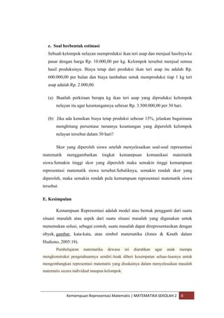 Kemempuan Representasi Matematis | MATEMATIKA SEKOLAH 2 8
e. Soal berbentuk estimasi
Sebuah kelompok nelayan memproduksi ikan teri asap dan menjual hasilnya ke
pasar dengan harga Rp. 10.000,00 per kg. Kelompok tersebut menjual semua
hasil produksinya. Biaya tetap dari produksi ikan teri asap itu adalah Rp.
600.000,00 per bulan dan biaya tambahan untuk memproduksi tiap 1 kg teri
asap adalah Rp. 2.000,00.
(a) Buatlah perkiraan berapa kg ikan teri asap yang diproduksi kelompok
nelayan itu agar keuntungannya sebesar Rp. 3.500.000,00 per 30 hari.
(b) Jika ada kenaikan biaya tetap produksi sebesar 15%, jelaskan bagaimana
menghitung persentase turunnya keuntungan yang diperoleh kelompok
nelayan tersebut dalam 30 hari?
Skor yang diperoleh siswa setelah menyelesaikan soal-soal representasi
matematik menggambarkan tingkat kemampuan komunikasi matematik
siswa.Semakin tinggi skor yang diperoleh maka semakin tinggi kemampuan
representasi matematik siswa tersebut.Sebaliknya, semakin rendah skor yang
diperoleh, maka semakin rendah pula kemampuan representasi matematik siswa
tersebut.
E. Kesimpulan
Kemampuan Representasi adalah model atau bentuk pengganti dari suatu
situasi masalah atau aspek dari suatu situasi masalah yang digunakan untuk
menemukan solusi, sebagai contoh, suatu masalah dapat direpresentasikan dengan
obyek, gambar, kata-kata, atau simbol matematika (Jones & Knuth dalam
Hudiono, 2005:18).
Pembelajaran matematika dewasa ini diarahkan agar anak mampu
mengkonstruksi pengetahuannya sendiri.Anak diberi kesempatan seluas-luasnya untuk
mengembangkan representasi matematis yang disukainya dalam menyelesaikan masalah
matematis secara individual maupun kelompok.
 