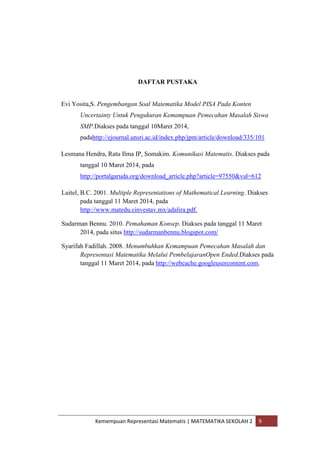 Kemempuan Representasi Matematis | MATEMATIKA SEKOLAH 2 9
DAFTAR PUSTAKA
Evi Yosita,S. Pengembangan Soal Matematika Model PISA Pada Konten
Uncertainty Untuk Pengukuran Kemampuan Pemecahan Masalah Siswa
SMP.Diakses pada tanggal 10Maret 2014,
padahttp://ejournal.unsri.ac.id/index.php/jpm/article/download/335/101
Lesmana Hendra, Ratu Ilma IP, Somakim. Komunikasi Matematis. Diakses pada
tanggal 10 Maret 2014, pada
http://portalgaruda.org/download_article.php?article=97550&val=612
Luitel, B.C. 2001. Multiple Representations of Mathematical Learning. Diakses
pada tanggal 11 Maret 2014, pada
http://www.matedu.cinvestav.mx/adalira.pdf.
Sudarman Bennu. 2010. Pemahaman Konsep. Diakses pada tanggal 11 Maret
2014, pada situs http://sudarmanbennu.blogspot.com/
Syarifah Fadillah. 2008. Menumbuhkan Kemampuan Pemecahan Masalah dan
Representasi Matematika Melalui PembelajaranOpen Ended.Diakses pada
tanggal 11 Maret 2014, pada http://webcache.googleusercontent.com.
 