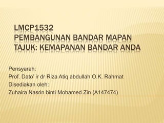 LMCP1532
PEMBANGUNAN BANDAR MAPAN
TAJUK: KEMAPANAN BANDAR ANDA
Pensyarah:
Prof. Dato’ ir dr Riza Atiq abdullah O.K. Rahmat
Disediakan oleh:
Zuhaira Nasrin binti Mohamed Zin (A147474)
 