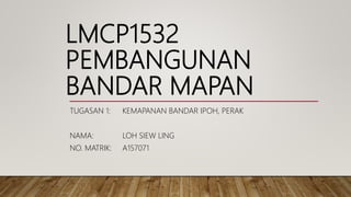 LMCP1532
PEMBANGUNAN
BANDAR MAPAN
TUGASAN 1: KEMAPANAN BANDAR IPOH, PERAK
NAMA: LOH SIEW LING
NO. MATRIK: A157071
 
