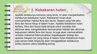 1. Kebakaran hutan
Apabila berlakunya kemarau yang teruk, ini akan mengakibatkan
berlakunya kebakaran hutan. Kebakaran hutan akan
memusnahkan habitat flora dan fauna. Seperti yang kita tahu,
flora dan fauna hidup di dalam hutan. Apabila kebakaran hutan
berlaku, flora dan fauna tiada tempat untuk menetap dan
akhirnya akan mengakibatkan kemusnahan habitat dan akhirnya
kepupusan habitat flora dan fauna. Ia juga akan memusnahkan
rantaian makanan.Memusnahkan kepelbagaian biologi dan
spesies hidupan liar yang hidup di dalam hutan.Kebakaran hutan
juga secara tidak langsung akan menggalakkan berlakunya
jerebu kerana udara sekeliling kering.
KESAN
TERHADAP
ALAM SEKITAR
 