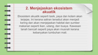 2. Menjejaskan ekosistem
akuatik
Ekosistem akuatik seperti tasik, paya dan kolam akan
terjejas. Ini kerana saliran tersebut akan menjadi
kering dan akan menjejaskan habitat dan sumber
makanan seperti ikan, udang, dan buaya. Kawasan
tanah bencah seperti paya akan musnah kerana
kebanyakan tumbuhan mati.
 