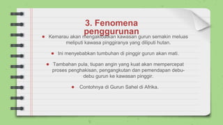 3. Fenomena
penggurunan
● Kemarau akan mengakibatkan kawasan gurun semakin meluas
meliputi kawasa pinggiranya yang diliputi hutan.
● Ini menyebabkan tumbuhan di pinggir gurun akan mati.
● Tambahan pula, tiupan angin yang kuat akan mempercepat
proses penghakisan, pengangkutan dan pemendapan debu-
debu gurun ke kawasan pinggir.
● Contohnya di Gurun Sahel di Afrika.
 