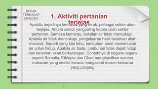 1. Aktiviti pertanian
terjejas
Apabila terjadinya kemarau yang teruk, pelbagai sektor akan
terjejas. Antara sektor yangpaling ketara ialah sektor
pertanian. Semasa kemarau, bekalan air tidak mencukupi.
Apabila air tidak mencukupi, pengeluaran hasil tanaman akan
merosot. Seperti yang kita tahu, tumbuhan amat memerlukan
air untuk hidup. Apabila air tiada, tumbuhan tidak dapat hidup
dan tanaman akan berkurangan. Contohnya di negara-negara
seperti Somalia, Ethiopia dan Chad menghasilkan sumber
makanan yang sedikit kerana mengalami musim kemarau
yang panjang
KESAN
TERHADAP
MANUSIA
 