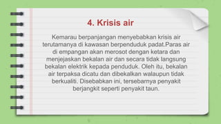4. Krisis air
Kemarau berpanjangan menyebabkan krisis air
terutamanya di kawasan berpenduduk padat.Paras air
di empangan akan merosot dengan ketara dan
menjejaskan bekalan air dan secara tidak langsung
bekalan elektrik kepada penduduk. Oleh itu, bekalan
air terpaksa dicatu dan dibekalkan walaupun tidak
berkualiti. Disebabkan ini, tersebarnya penyakit
berjangkit seperti penyakit taun.
 