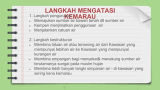 LANGKAH MENGATASI
KEMARAU
1. Langkah pengurusan:
● Memajukan sumber air bawah tanah dll sumber air
● Kempen menjimatkan penggunaan air
● Menjalankan catuan air
2. Langkah kestrukturan
● Membina laluan air atau terowong air dari Kawasan yang
mempunyai lebihan air ke Kawasan yang mempunyai
kurangan air
● Membina empangan bagi menyekat& menakung sumber air
terutamanya sungai pada musim hujan
● Membina lebih banyak tangki simpanan air - di kawasan yang
sering kena kemarau
 