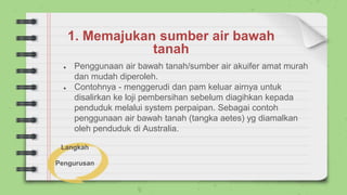 1. Memajukan sumber air bawah
tanah
● Penggunaan air bawah tanah/sumber air akuifer amat murah
dan mudah diperoleh.
● Contohnya - menggerudi dan pam keluar airnya untuk
disalirkan ke loji pembersihan sebelum diagihkan kepada
penduduk melalui system perpaipan. Sebagai contoh
penggunaan air bawah tanah (tangka aetes) yg diamalkan
oleh penduduk di Australia.
Langkah
Pengurusan
 