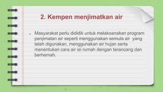2. Kempen menjimatkan air
● Masyarakat perlu dididik untuk melaksanakan program
penjimatan air seperti menggunakan semula air yang
telah digunakan, menggunakan air hujan serta
menentukan cara air isi rumah dengan terancang dan
berhemah.
 
