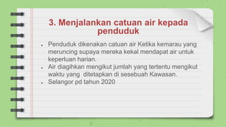 3. Menjalankan catuan air kepada
penduduk
● Penduduk dikenakan catuan air Ketika kemarau yang
meruncing supaya mereka kekal mendapat air untuk
keperluan harian.
● Air diagihkan mengikut jumlah yang tertentu mengikut
waktu yang ditetapkan di sesebuah Kawasan.
● Selangor pd tahun 2020
 