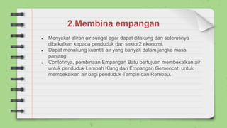 2.Membina empangan
● Menyekat aliran air sungai agar dapat ditakung dan seterusnya
dibekalkan kepada penduduk dan sektor2 ekonomi.
● Dapat menakung kuantiti air yang banyak dalam jangka masa
panjang
● Contohnya, pembinaan Empangan Batu bertujuan membekalkan air
untuk penduduk Lembah Klang dan Empangan Gemenceh untuk
membekalkan air bagi penduduk Tampin dan Rembau.
 