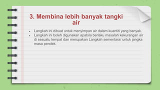 3. Membina lebih banyak tangki
air
● Langkah ini dibuat untuk menyimpan air dalam kuantiti yang banyak.
● Langkah ini boleh digunakan apabila berlaku masalah kekurangan air
di sesuatu tempat dan merupakan Langkah sementara/ untuk jangka
masa pendek.
 