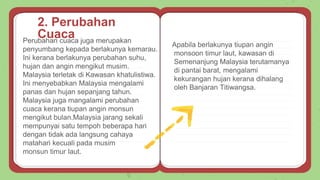 Perubahan cuaca juga merupakan
penyumbang kepada berlakunya kemarau.
Ini kerana berlakunya perubahan suhu,
hujan dan angin mengikut musim.
Malaysia terletak di Kawasan khatulistiwa.
Ini menyebabkan Malaysia mengalami
panas dan hujan sepanjang tahun.
Malaysia juga mangalami perubahan
cuaca kerana tiupan angin monsun
mengikut bulan.Malaysia jarang sekali
mempunyai satu tempoh beberapa hari
dengan tidak ada langsung cahaya
matahari kecuali pada musim
monsun timur laut.
Apabila berlakunya tiupan angin
monsoon timur laut, kawasan di
Semenanjung Malaysia terutamanya
di pantai barat, mengalami
kekurangan hujan kerana dihalang
oleh Banjaran Titiwangsa.
2. Perubahan
Cuaca
 