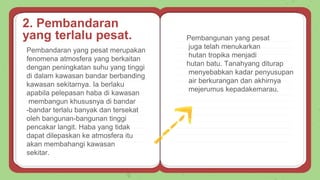 Pembandaran yang pesat merupakan
fenomena atmosfera yang berkaitan
dengan peningkatan suhu yang tinggi
di dalam kawasan bandar berbanding
kawasan sekitarnya. Ia berlaku
apabila pelepasan haba di kawasan
membangun khususnya di bandar
-bandar terlalu banyak dan tersekat
oleh bangunan-bangunan tinggi
pencakar langit. Haba yang tidak
dapat dilepaskan ke atmosfera itu
akan membahangi kawasan
sekitar.
Pembangunan yang pesat
juga telah menukarkan
hutan tropika menjadi
hutan batu. Tanahyang diturap
menyebabkan kadar penyusupan
air berkurangan dan akhirnya
mejerumus kepadakemarau.
2. Pembandaran
yang terlalu pesat.
 