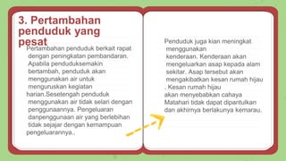 Pertambahan penduduk berkait rapat
dengan peningkatan pembandaran.
Apabila penduduksemakin
bertambah, penduduk akan
menggunakan air untuk
menguruskan kegiatan
harian.Sesetengah penduduk
menggunakan air tidak selari dengan
penggunaannya. Pengeluaran
danpenggunaan air yang berlebihan
tidak sejajar dengan kemampuan
pengeluarannya..
Penduduk juga kian meningkat
menggunakan
kenderaan. Kenderaan akan
mengeluarkan asap kepada alam
sekitar. Asap tersebut akan
mengakibatkan kesan rumah hijau
. Kesan rumah hijau
akan menyebabkan cahaya
Matahari tidak dapat dipantulkan
dan akhirnya berlakunya kemarau.
3. Pertambahan
penduduk yang
pesat
 