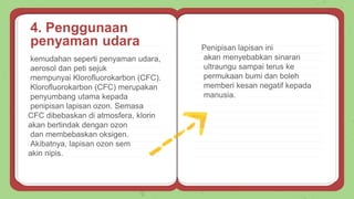 kemudahan seperti penyaman udara,
aerosol dan peti sejuk
mempunyai Klorofluorokarbon (CFC).
Klorofluorokarbon (CFC) merupakan
penyumbang utama kepada
penipisan lapisan ozon. Semasa
CFC dibebaskan di atmosfera, klorin
akan bertindak dengan ozon
dan membebaskan oksigen.
Akibatnya, lapisan ozon sem
akin nipis.
Penipisan lapisan ini
akan menyebabkan sinaran
ultraungu sampai terus ke
permukaan bumi dan boleh
memberi kesan negatif kepada
manusia.
4. Penggunaan
penyaman udara
 
