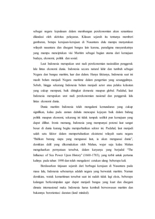 sebagai negara kepulauan dalam membangun perekonomian akan senantiasa
dilandasi oleh aktivitas pelayaran. Kilasan sejarah itu tentunya memberi
gambaran, betapa kerajaan-kerajaan di Nusantara dulu mampu menyatukan
wilayah nusantara dan disegani bangsa lain karena, paradigma masyarakatnya
yang mampu menciptakan visi Maritim sebagai bagian utama dari kemajuan
budaya, ekonomi, politik dan sosial.
Laut Indonesia merupakan urat nadi perekonomian nasioaldan penggerak
lalu lintas ekonomi dunia. Indonesia secara natural lahir dan tumbuh sebagai
Negara dan bangsa maritim, luar dan dalam. Hanya faktanya, Indonesia saat ini
masih belum menjadi Negara maritime dalam pengertian yang sesungguhnya.
Sebab, hingga sekarang Indonesia belum menjadi actor atau pelaku kelautan
yang cukup mempuni, baik ditingkat domestic maupun global. Padahal, laut
Indonesia merupakan urat nadi perekonomian nasional dan penggerak lalu
lintas ekonomi dunia.
Dunia maritim Indonesia telah mengalami kemunduran yang cukup
signifikan, kalau pada zaman dahulu mencapai kejayan baik dalam bidang
politik maupun ekonomi, sekarang ini tidak tampak sedikit pun kemajuan yang
dapat dilihat. Ironis memang, Indonesia yang mempunyai potensi laut sangat
besar di dunia kurang begitu memperhatikan sektor ini. Padahal, laut menjadi
salah satu faktor dalam mempertahankan eksistensi wilayah suatu negara
“Bahkan barang siapa yang menguasai laut, ia akan menguasai dunia”,
demikian dalil yang dikemukakan oleh Mahan, wajar saja kalau Mahan
mengeluarkan pernyataan tersebut, dalam karyanya yang berjudul “The
Influence of Sea Power Upon History” (1660-1783), yang terbit untuk pertama
kalinya pada tahun 1890 dan telah mengalami cetakan ulang beberapa kali.
Berdasarkan tinjauan sejarah dari berbagai kerajaan di Nusantara pada
masa lalu, Indonesia sebenarnya adalah negara yang berwatak maritim. Namun
demikian, watak kemaritiman tersebut saat ini sudah tidak lagi eksis, beberapa
kalangan berkesimpulan agar dapat menjadi bangsa yang kuat dan disegani
dimata internasional maka Indonesia harus kembali berwawasan maritim dan
bukannya berorientasi daratan (land minded).
 