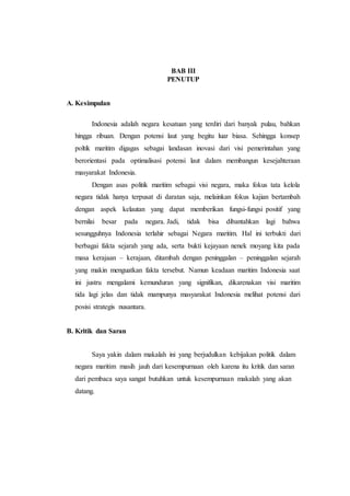 BAB III
PENUTUP
A. Kesimpulan
Indonesia adalah negara kesatuan yang terdiri dari banyak pulau, bahkan
hingga ribuan. Dengan potensi laut yang begitu luar biasa. Sehingga konsep
poltik maritim digagas sebagai landasan inovasi dari visi pemerintahan yang
berorientasi pada optimalisasi potensi laut dalam membangun kesejahteraan
masyarakat Indonesia.
Dengan asas politik maritim sebagai visi negara, maka fokus tata kelola
negara tidak hanya terpusat di daratan saja, melainkan fokus kajian bertambah
dengan aspek kelautan yang dapat memberikan fungsi-fungsi positif yang
bernilai besar pada negara. Jadi, tidak bisa dibantahkan lagi bahwa
sesungguhnya Indonesia terlahir sebagai Negara maritim. Hal ini terbukti dari
berbagai fakta sejarah yang ada, serta bukti kejayaan nenek moyang kita pada
masa kerajaan – kerajaan, ditambah dengan peninggalan – peninggalan sejarah
yang makin menguatkan fakta tersebut. Namun keadaan maritim Indonesia saat
ini justru mengalami kemunduran yang signifikan, dikarenakan visi maritim
tida lagi jelas dan tidak mampunya masyarakat Indonesia melihat potensi dari
posisi strategis nusantara.
B. Kritik dan Saran
Saya yakin dalam makalah ini yang berjudulkan kebijakan politik dalam
negara maritim masih jauh dari kesempurnaan oleh karena itu kritik dan saran
dari pembaca saya sangat butuhkan untuk kesempurnaan makalah yang akan
datang.
 