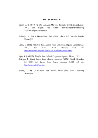 DAFTAR PUSTAKA
Bakrie, C. R. (2010, Juli 09). Indonesia Maritime Institute. Dipetik Desember 23,
2013, dari Negara Visi Maritim :http://indomaritimeinstitute.org
/2010/07/negara-visi-maritim.
Budiardjo, M. (2013). Dasar-Dasar Ilmu Politik. Jakarta: PT Gramedia Pustaka
Utama.[10]
Dimas, s. (2012, Oktober 10). Definisi Pusat Indonesia. Dipetik Desember 23,
2013, dari Definisi Pusat Indonesia Web Site:
http://definisimu.blogspot.com/2012/10/definisi-politik.html
Jujun, S. &. (1995). Filsafat Ilmu: Sebuah Pengantar Populer. Jakarta: 1995.
Setiawan, E. (t.thn.). Kamus Besar Bahasa Indonesia (KBBI). Dipetik Desember
23, 2013, dari Kamus Besar Bahasa Indonesia (KBBI) web site:
http://kbbi.web.id/maritim.
Stocke., D. M. (2010). Teori dan Metode dalam Ilmu Politik . Bandung:
Nusamedia.
 
