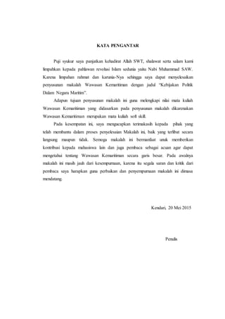 KATA PENGANTAR
Puji syukur saya panjatkan kehadirat Allah SWT, shalawat serta salam kami
limpahkan kepada pahlawan revolusi Islam sedunia yaitu Nabi Muhammad SAW.
Karena limpahan rahmat dan karunia-Nya sehingga saya dapat menyelesaikan
penyusunan makalah Wawasan Kemaritiman dengan judul “Kebijakan Politik
Dalam Negara Maritim”.
Adapun tujuan penyusunan makalah ini guna melengkapi nilai mata kuliah
Wawasan Kemaritiman yang didasarkan pada penyusunan makalah dikarenakan
Wawasan Kemaritiman merupakan mata kuliah soft skill.
Pada kesempatan ini, saya mengucapkan terimakasih kepada pihak yang
telah membantu dalam proses penyelesaian Makalah ini, baik yang terlibat secara
langsung maupun tidak. Semoga makalah ini bermanfaat unuk memberikan
kontribusi kepada mahasiswa lain dan juga pembaca sebagai acuan agar dapat
mengetahui tentang Wawasan Kemaritiman secara garis besar. Pada awalnya
makalah ini masih jauh dari kesempurnaan, karena itu segala saran dan kritik dari
pembaca saya harapkan guna perbaikan dan penyempurnaan makalah ini dimasa
mendatang.
Kendari, 20 Mei 2015
Penulis
 