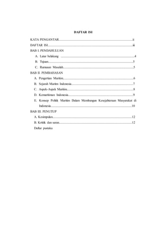 DAFTAR ISI
KATA PENGANTAR............................................................................................ii
DAFTAR ISI..........................................................................................................iii
BAB I. PENDAHULUAN
A. Latar belakang ............................................................................................4
B. Tujuan..........................................................................................................5
C. Rumusan Masalah........................................................................................5
BAB II. PEMBAHASAN
A. Pengertian Maritim........................................................................................6
B. Sejarah Maritm Indonesia.............................................................................7
C. Aspek-Aspek Maritim...................................................................................8
D. Kemaritiman Indonesia.................................................................................9
E. Konsep Politik Maritim Dalam Membangun Kesejahteraan Masyarakat di
Indonesia.....................................................................................................10
BAB III. PENUTUP
A. Kesimpulan...................................................................................................12
B. Krtitik dan saran...........................................................................................12
Daftar pustaka
 