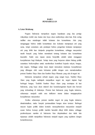 BAB I
PENDAHULUAN
A. Latar Belakang
Negara Indonesia merupakan negara kepulauan yang dua pertiga
wilayahnya terdiri atas lautan dan kaya akan sumberdaya alam laut. Kita sering
melihat atau mendengar istilah kelautan dan kemaritiman. Ada yang
menganggap bahwa istilah kemaritiman dan kelautan mempunyai arti yang
sama, tetapi sementara ada pendapat bahwa pengertian kelautan mempunyai
arti yang lebih luas daripada pengertian kemaritiman, sehingga masyarakat
masih banyak yang belum memahami tentang kelautan dan kemaritiman
itusendiri. Salah satu tujuan utama berpolitik adalah untuk menggapai
kesejahteraan bagi khalayak. Setiap insan yang berperan dalam bidang politik
senantiasa berkewajiban untuk memberikan kontribusi kepada rakyat, bangsa,
dan negara. Sehingga setiap insan dapat merasakan manisnya kesejahteraan
yang dibangun oleh suatu kekuatan politik dengan cara memaksimalkan
potensi Sumber Daya Alam dan Sumber Daya Manusia yang ada di negeri ini.
Indonesia merupakan sebuah negara yang sangat kaya. Sumber Daya
Alam yang begitu melimpah menjadikan negeri ini, negeri impian bagi
berbagai bangsa. Terlebih Sumber Daya Alam yang tersimpan di laut
Indonesia, yang kaya akan mineral dan keanekaragaman hayati dan hewani
yang terkandung di dalamnya. Potensi laut Indonesia yang begitu istimewa,
seharusnya menjadi salah satu indikator utama dalam mengupayakan
kesejahteraan masyarakat.
Ketika seharusnya potensi maritim negeri ini yang begitu istimewa
dimaksimalkan, maka banyak permasalahan bangsa akan teratasi. Berbagai
macam kajian politik dalam konteks mensejahterakan masyarakat menjadi
acuan bahwa konsep politik maritim haruslah dikaji lebih dalam, sehingga
pemberdayaan maritim di Indonesia bisa dioptimalisasi dan tidak lain
tujuaanya adalah menjadikan Indonesia menjadi negara yang sejahtera dengan
kemaritimannya.
 