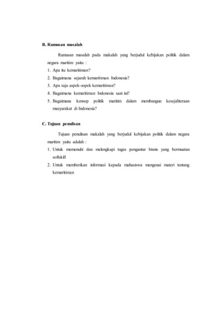 B. Rumusan masalah
Rumusan masalah pada makalah yang berjudul kebijakan politik dalam
negara maritim yaitu :
1. Apa itu kemaritiman?
2. Bagaimana sejarah kemaritiman Indonesia?
3. Apa saja aspek-aspek kemaritiman?
4. Bagaimana kemaritiman Indonesia saat ini?
5. Bagaimana konsep politik maritim dalam membangun kesejahteraan
masyarakat di Indonesia?
C. Tujuan penulisan
Tujuan penulisan makalah yang berjudul kebijakan politik dalam negara
maritim yaitu adalah :
1. Untuk memenuhi dan melengkapi tugas pengantar bisnis yang bermuatan
softskill
2. Untuk memberikan informasi kepada mahasiswa mengenai materi tentang
kemaritiman
 