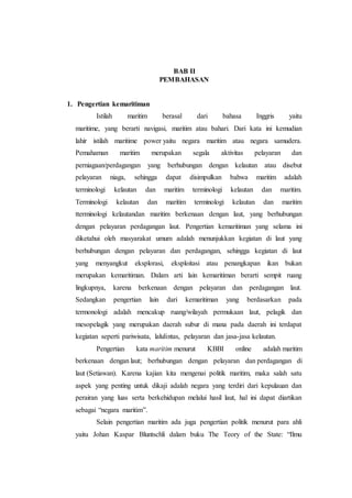 BAB II
PEMBAHASAN
1. Pengertian kemaritiman
Istilah maritim berasal dari bahasa Inggris yaitu
maritime, yang berarti navigasi, maritim atau bahari. Dari kata ini kemudian
lahir istilah maritime power yaitu negara maritim atau negara samudera.
Pemahaman maritim merupakan segala aktivitas pelayaran dan
perniagaan/perdagangan yang berhubungan dengan kelautan atau disebut
pelayaran niaga, sehingga dapat disimpulkan bahwa maritim adalah
terminologi kelautan dan maritim terminologi kelautan dan maritim.
Terminologi kelautan dan maritim terminologi kelautan dan maritim
tterminologi kelautandan maritim berkenaan dengan laut, yang berhubungan
dengan pelayaran perdagangan laut. Pengertian kemaritiman yang selama ini
diketahui oleh masyarakat umum adalah menunjukkan kegiatan di laut yang
berhubungan dengan pelayaran dan perdagangan, sehingga kegiatan di laut
yang menyangkut eksplorasi, eksploitasi atau penangkapan ikan bukan
merupakan kemaritiman. Dalam arti lain kemaritiman berarti sempit ruang
lingkupnya, karena berkenaan dengan pelayaran dan perdagangan laut.
Sedangkan pengertian lain dari kemaritiman yang berdasarkan pada
termonologi adalah mencakup ruang/wilayah permukaan laut, pelagik dan
mesopelagik yang merupakan daerah subur di mana pada daerah ini terdapat
kegiatan seperti pariwisata, lalulintas, pelayaran dan jasa-jasa kelautan.
Pengertian kata maritim menurut KBBI online adalah maritim
berkenaan dengan laut; berhubungan dengan pelayaran dan perdagangan di
laut (Setiawan). Karena kajian kita mengenai politik maritim, maka salah satu
aspek yang penting untuk dikaji adalah negara yang terdiri dari kepulauan dan
perairan yang luas serta berkehidupan melalui hasil laut, hal ini dapat diartikan
sebagai “negara maritim”.
Selain pengertian maritim ada juga pengertian politik menurut para ahli
yaitu Johan Kaspar Bluntschli dalam buku The Teory of the State: “Ilmu
 