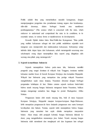 Politik adalah ilmu yang memerhatikan masalah kenegaraan, dengan
memperjuangkan pengertian dan pemahaman tentang negara dan keadaannya,
sifat-sifat dasarnya, dalam berbagai bentuk atau manifestasi
pembangunannya.” (The science which is concerned with the state, which
endeavor to understand and comprehend the state in its conditions, in its
essentials nature, in various forms or manifestations its development).
Kosasih Djahiri dalam buku Ilmu Politik dan Kenegaraan: “Ilmu politik
yang melihat kekuasaan sebagai inti dari politik melahirkan sejumlah teori
mengenai cara memperoleh dan melaksanakan kekuasaan. Sebenarnya setiap
individu tidak dapat lepas dari kekuasaan, sebab memengaruhi seseorang atau
sekelompok orang dapat menampilkan laku seperti yang diinginkan oleh
seorang atau pihak yang memengaruhi.”
2. Sejarah kemaritiman Indonesia
Sejarah menunjukkan bahwa pada masa lalu, Indonesia memiliki
pengaruh yang sangat dominan di wilayah Asia Tenggara, terutama melalui
kekuatan maritim besar di bawah Kerajaan Sriwijaya dan kemudian Majapahit.
Wilayah laut Indonesia yang merupakan dua pertiga wilayah Nusantara
mengakibatkan sejak masa lampau, Nusantara diwarnai dengan berbagai
pergumulan kehidupan di laut. Dalam catatan sejarah terekam bukti-bukti
bahwa nenek moyang bangsa Indonesia menguasai lautan Nusantara, bahkan
mampu mengarungi samudera luas hingga ke pesisir Madagaskar, Afrika
Selatan.
Penguasaan lautan oleh nenek moyang kita, baik di masa kejayaan
Kerajaan Sriwijaya, Majapahit maupun kerajaan-kerajaan Bugis-Makassar,
lebih merupakan penguasaan de facto daripada penguasaan atas suatu konsepsi
kewilayahan dan hukum. Namun, sejarah telah menunjukkan bahwa bangsa
Indonesia yang mencintai laut sejak dahulu merupakan masyarakat
bahari. Akan tetapi, oleh penjajah kolonial, bangsa Indonesia didesak ke
darat, yang mengakibatkan menurunnya jiwa bahari. Nenek moyang bangsa
Indonesia telah memahami dan menghayati arti dan kegunaan laut sebagai
 