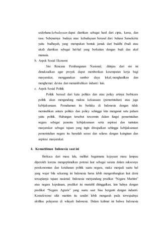 sederhana kebudayaan dapat diartikan sebagai hasil dari cipta, karsa, dan
rasa. Sebenarnya budaya atau kebudayaan berasal dari bahasa Sansekerta
yaitu budhayah, yang merupakan bentuk jamak dari buddhi (budi atau
akal) diartikan sebagai hal-hal yang berkaitan dengan budi dan akal
manusia.
b. Aspek Sosial Ekonomi
Sisi Rencana Pembangunan Nasional, ditinjau dari sisi ini
dimaksudkan agar proyek dapat memberikan kesempatan kerja bagi
masyarakat, menggunakan sumber daya lokal, menghasilkan dan
menghemat devisa dan menumbuhkan industri lain.
c. Aspek Sosial Politik
Politik berasal dari kata politics dan atau policy artinya berbicara
politik akan mengandung makna kekuasaan (pemerintahan) atau juga
kebijaksanaan. Pemahaman itu berlaku di Indonesia dengan tidak
memisahkan antara politics dan policy sehingga kita menganut satu paham
yaitu politik. Hubungan tersebut tercermin dalam fungsi pemerintahan
negara sebagai penentu kebijaksanaan serta aspirasi dan tuntutan
masyarakat sebagai tujuan yang ingin diwujudkan sehingga kebijaksanaan
pemerintahan negara itu haruslah serasi dan selaras dengan keinginan dan
aspirasi masyarakat.
4. Kemaritiman Indonesia saat ini
Berkaca dari masa lalu, melihat bagaimana kejayaan masa lampau
diperoleh karena mengoptimalkan potensi laut sebagai sarana dalam suksesnya
perekonomian dan ketahanan politik suatu negara, maka menjadi suatu hal
yang wajar bila sekarang ini Indonesia harus lebih mengembangkan laut demi
tercapianya tujuan nasional. Indonesia menyandang predikat “Negara Maritim”
atau negara kepulauan, predikat ini mustahil ditinggalkan, lain halnya dengan
predikat “Negara Agraris” yang suatu saat bisa berganti dengan industri.
Konsekwensi sifat maritim itu sendiri lebih mengarah pada terwujudnya
aktifitas pelayaran di wilayah Indonesia. Dalam kalimat ini bahwa Indonesia
 