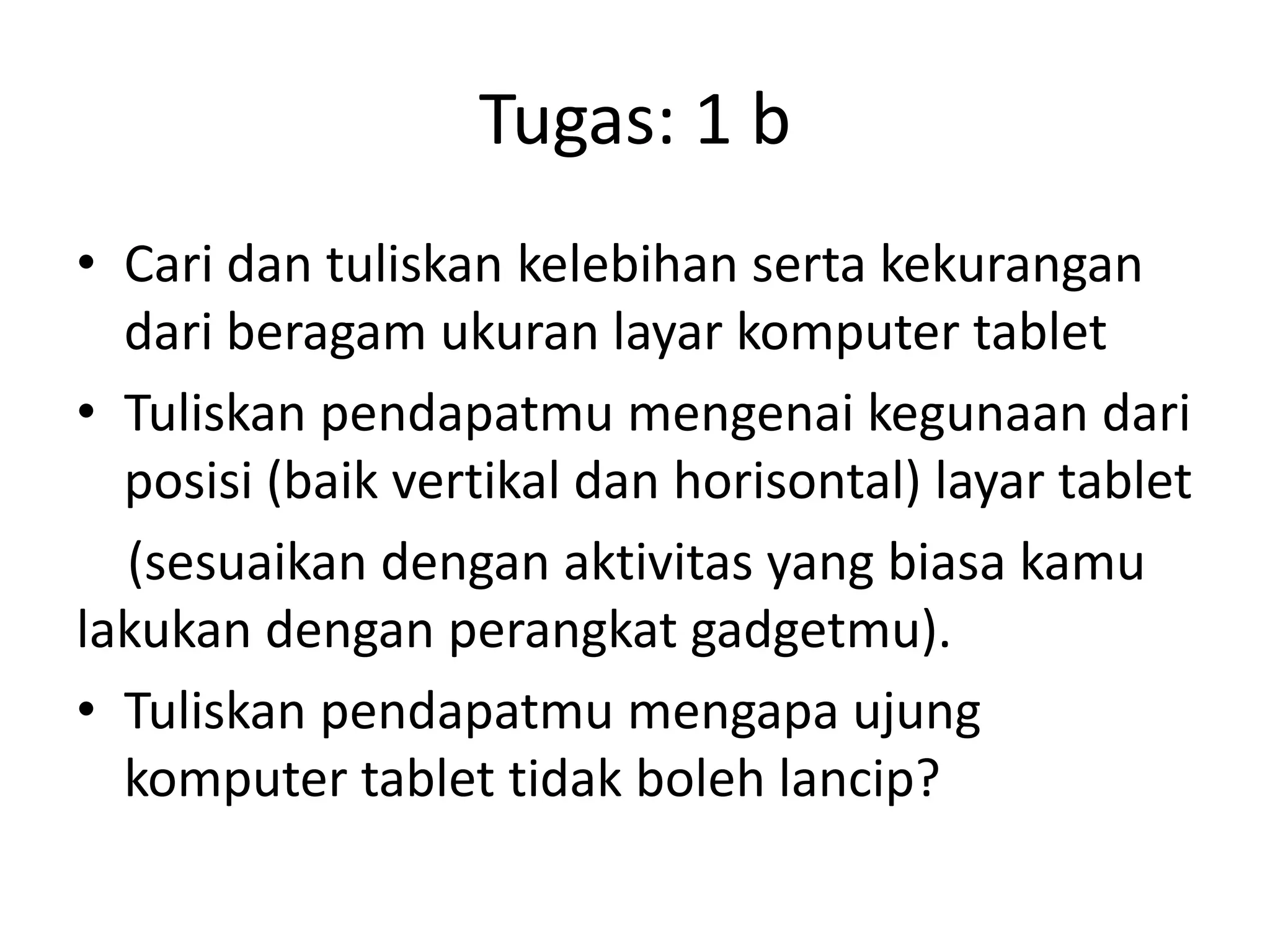 Tugas: 1 b
• Cari dan tuliskan kelebihan serta kekurangan
dari beragam ukuran layar komputer tablet
• Tuliskan pendapatmu mengenai kegunaan dari
posisi (baik vertikal dan horisontal) layar tablet
(sesuaikan dengan aktivitas yang biasa kamu
lakukan dengan perangkat gadgetmu).
• Tuliskan pendapatmu mengapa ujung
komputer tablet tidak boleh lancip?

 