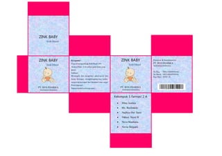 ZINK BABY
Zink Oksid
PT. BTH PHARMA
Tasikmalaya-Indonesia
Netto : 25 ml
Produced & Distributed by:
PT. BTH PHARMA
Tasikmalaya-Indonesia
No.Reg : DEL1522057810A1
No.Batch : DEL1522057810A1
Exp Date : JULY 16
Ko mposisi :
Tiap ml mengandung Zink Oksid 10%
Aturan Pakai :2-3x sehari pada kulit yang
gatal
Indikasi :
Mencegah dan mengobari gatal-gatal dan
biang keringat, menghilangkan bau badan,
menyerap keringat dan memberi rasa segar
Penyimpanan :
Dalam wadah tertutup rapat
ZINK BABY
Zink Oksid
PT. BTH PHARMA
Tasikmalaya-Indonesia
Netto : 25 ml
ZINK BABY
Zink Oksid
Kelompok 5 Farmasi 2 A
 Mina Audina
 Ms. Rochmatin
 Nadhya Dwi Yanti
 Nikken Nurul R
 Nova Mardiana
 Novia Hergiani
 