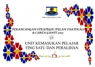 SMK TASEK DAMAI, IPOH
PERANCANGAN STRATEGIK (PELAN TAKTIKAL)
& CARTA GANTT 2013
UNIT KEMASUKAN PELAJAR
TING SATU DAN PERALIHAN
15
 