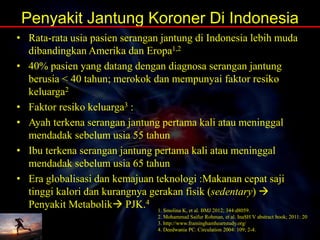 Penyakit Jantung Koroner Di Indonesia
• Rata-rata usia pasien serangan jantung di Indonesia lebih muda
dibandingkan Amerika dan Eropa1,2
• 40% pasien yang datang dengan diagnosa serangan jantung
berusia < 40 tahun; merokok dan mempunyai faktor resiko
keluarga2
• Faktor resiko keluarga3 :
• Ayah terkena serangan jantung pertama kali atau meninggal
mendadak sebelum usia 55 tahun
• Ibu terkena serangan jantung pertama kali atau meninggal
mendadak sebelum usia 65 tahun
• Era globalisasi dan kemajuan teknologi :Makanan cepat saji
tinggi kalori dan kurangnya gerakan fisik (sedentary) 
Penyakit Metabolik PJK.4
1. Smolina K, et al. BMJ 2012; 344:d8059.
2. Mohammad Saifur Rohman, et al. InaSH V abstract book; 2011: 20
3. http://www.framinghamheartstudy.org/
4. Deedwania PC. Circulation 2004: 109; 2-4.
 