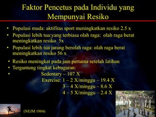 Faktor Pencetus pada Individu yang
Mempunyai Resiko
• Populasi muda: aktifitas sport meningkatkan resiko 2.5 x
• Populasi lebih tua:yang terbiasa olah raga: olah raga berat
meningkatkan resiko 5x
• Populasi lebih tua jarang berolah raga: olah raga berat
meningkatkan resiko 56 x
• Resiko meningkat pada jam pertama setelah latihan
• Tergantung tingkat kebugaran:
• Sedentary – 107 X
Exercise: 1 – 2 X/minggu – 19.4 X
3 – 4 X/minggu – 8.6 X
4 – 5 X/minggu – 2.4 X
(NEJM 1984)
 
