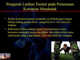 Pengaruh Latihan Teratur pada Penurunan
Kematian Mendadak
• Resiko kematian jantung mendadak yg berhubungan dengan
latihan sedang sampai berat : sangat kecil (1/ 36.5 juta jam
latihan).
• Kebiasaan latihan sedang sampai berat menurun resiko
kematian mendadak secara signifikan dan tidak terlihat sama
sekali pada orang yang latihan 2 jam atau lebih per minggu).
 