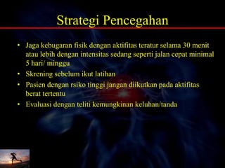 Strategi Pencegahan
• Jaga kebugaran fisik dengan aktifitas teratur selama 30 menit
atau lebih dengan intensitas sedang seperti jalan cepat minimal
5 hari/ minggu
• Skrening sebelum ikut latihan
• Pasien dengan rsiko tinggi jangan diikutkan pada aktifitas
berat tertentu
• Evaluasi dengan teliti kemungkinan keluhan/tanda
 