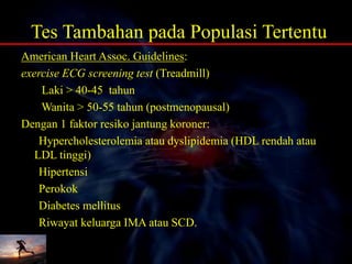 Tes Tambahan pada Populasi Tertentu
American Heart Assoc. Guidelines:
exercise ECG screening test (Treadmill)
Laki > 40-45 tahun
Wanita > 50-55 tahun (postmenopausal)
Dengan 1 faktor resiko jantung koroner:
Hypercholesterolemia atau dyslipidemia (HDL rendah atau
LDL tinggi)
Hipertensi
Perokok
Diabetes mellitus
Riwayat keluarga IMA atau SCD.
 
