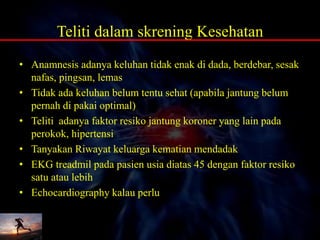 Teliti dalam skrening Kesehatan
• Anamnesis adanya keluhan tidak enak di dada, berdebar, sesak
nafas, pingsan, lemas
• Tidak ada keluhan belum tentu sehat (apabila jantung belum
pernah di pakai optimal)
• Teliti adanya faktor resiko jantung koroner yang lain pada
perokok, hipertensi
• Tanyakan Riwayat keluarga kematian mendadak
• EKG treadmil pada pasien usia diatas 45 dengan faktor resiko
satu atau lebih
• Echocardiography kalau perlu
 