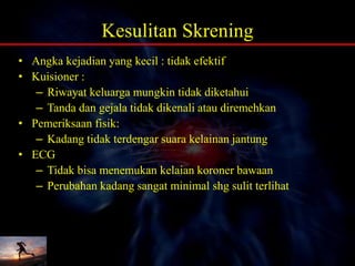 Kesulitan Skrening
• Angka kejadian yang kecil : tidak efektif
• Kuisioner :
– Riwayat keluarga mungkin tidak diketahui
– Tanda dan gejala tidak dikenali atau diremehkan
• Pemeriksaan fisik:
– Kadang tidak terdengar suara kelainan jantung
• ECG
– Tidak bisa menemukan kelaian koroner bawaan
– Perubahan kadang sangat minimal shg sulit terlihat
 
