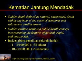Kematian Jantung Mendadak
• Sudden death defined as natural, unexpected, death
within one hour of the onset of symptoms and
subsequent cardiac arrest
• Sudden cardiac death is a public health concept
incorporating the features of natural, rapid,
and unexpected.
• Insiden (bbrp penelitian seluruh dunia):
– 1 – 3/100,000 (1-35 tahun)
– 10-75/100,000 (35-64 tahun)
http://en.wikipedia.org/wiki/Sudden_cardiac_death
 