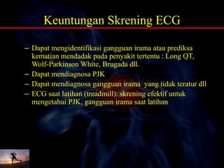 Keuntungan Skrening ECG
– Dapat mengidentifikasi gangguan irama atau prediksa
kematian mendadak pada penyakit tertentu : Long QT,
Wolf-Parkinson White, Brugada dll.
– Dapat mendiagnosa PJK
– Dapat mendiagnosa gangguan irama yang tidak teratur dll
– ECG saat latihan (treadmill): skrening efektif untuk
mengetahui PJK, gangguan irama saat latihan
 