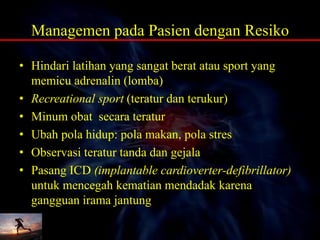 Managemen pada Pasien dengan Resiko
• Hindari latihan yang sangat berat atau sport yang
memicu adrenalin (lomba)
• Recreational sport (teratur dan terukur)
• Minum obat secara teratur
• Ubah pola hidup: pola makan, pola stres
• Observasi teratur tanda dan gejala
• Pasang ICD (implantable cardioverter-defibrillator)
untuk mencegah kematian mendadak karena
gangguan irama jantung
 