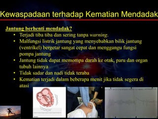 Jantung berhenti mendadak?
• Terjadi tiba tiba dan sering tanpa warning.
• Malfungsi listrik jantung yang menyebabkan bilik jantung
(ventrikel) bergetar sangat cepat dan menggangu fungsi
pompa jantung
• Jantung tidak dapat memompa darah ke otak, paru dan organ
tubuh lainnya
• Tidak sadar dan nadi tidak teraba
• Kematian terjadi dalam beberapa menit jika tidak segera di
atasi
Kewaspadaan terhadap Kematian Mendadak
 