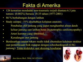 Fakta di Amerika
• 126 kematian mendadak non-traumatic terjadi diantara 6.3 juta
tentara (0.002%) berusia 18-35 tahun (1977-2001)
• 86 % berhubungan dengan latihan
• Study autopsi : 51% disebabkan kelainan anatomi;
• Penebalan otot jantung yang dapat menghambat aliran darah
• keluar jantung saat latihan berat (hypertrophic cardiomyopathy)
• Arteri koroner yang abnormal,
• Keradangan otot jantung
• Berdasarkan catatan rekam medis tidak ditemukan kelainan struktur
saat pemeriksaan fisik maupun dengan echochardiografi (USG
jantung): Tidak terdeteksi saat skrening kesehatan
Ann Intern Med. 2004;141:829-834
 