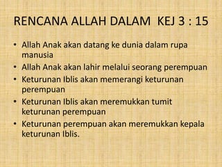 RENCANA ALLAH DALAM KEJ 3 : 15
• Allah Anak akan datang ke dunia dalam rupa
manusia
• Allah Anak akan lahir melalui seorang perempuan
• Keturunan Iblis akan memerangi keturunan
perempuan
• Keturunan Iblis akan meremukkan tumit
keturunan perempuan
• Keturunan perempuan akan meremukkan kepala
keturunan Iblis.
 