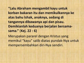 “Lalu Abraham mengambil kayu untuk
korban bakaran itu dan memikulkannya ke
atas bahu Ishak, anaknya, sedang di
tangannya dibawanya api dan pisau.
Demikianlah keduanya berjalan bersama-
sama.” (Kej. 22 : 6)
Merupakan pararel dengan Kristus yang
memikul “kayu” salib diatas pundak-Nya untuk
mempersembahkan diri-Nya sendiri.
 