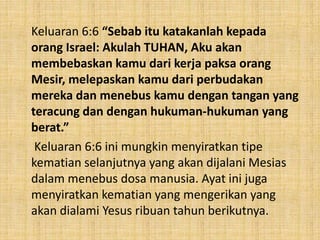 Keluaran 6:6 “Sebab itu katakanlah kepada
orang Israel: Akulah TUHAN, Aku akan
membebaskan kamu dari kerja paksa orang
Mesir, melepaskan kamu dari perbudakan
mereka dan menebus kamu dengan tangan yang
teracung dan dengan hukuman-hukuman yang
berat.”
Keluaran 6:6 ini mungkin menyiratkan tipe
kematian selanjutnya yang akan dijalani Mesias
dalam menebus dosa manusia. Ayat ini juga
menyiratkan kematian yang mengerikan yang
akan dialami Yesus ribuan tahun berikutnya.
 